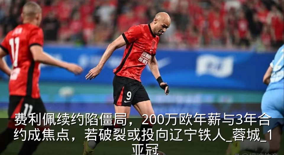 费利佩续约陷僵局,200万欧年薪与3年合约成焦点,若破裂或投向辽宁铁人_蓉城_1_亚冠